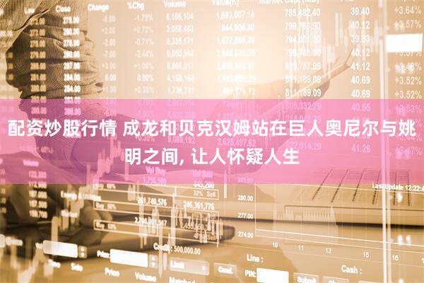 配资炒股行情 成龙和贝克汉姆站在巨人奥尼尔与姚明之间, 让人怀疑人生