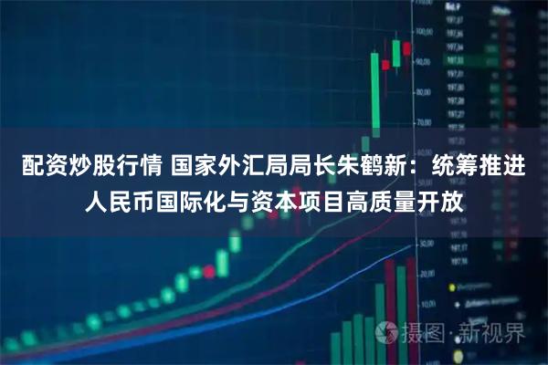 配资炒股行情 国家外汇局局长朱鹤新：统筹推进人民币国际化与资本项目高质量开放