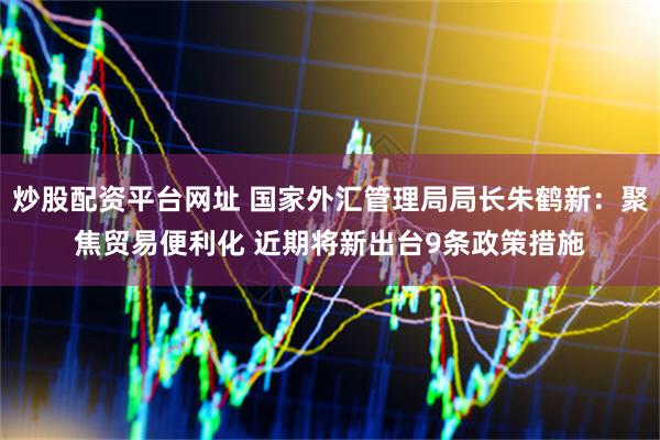 炒股配资平台网址 国家外汇管理局局长朱鹤新：聚焦贸易便利化 近期将新出台9条政策措施