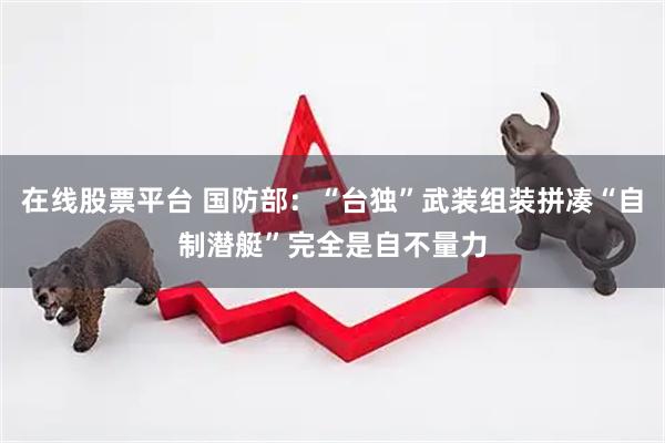 在线股票平台 国防部：“台独”武装组装拼凑“自制潜艇”完全是自不量力