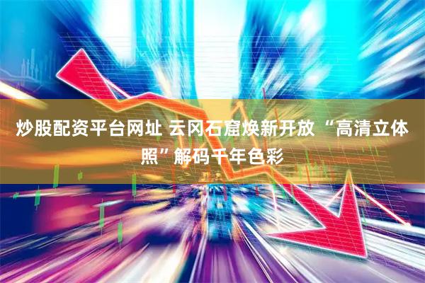 炒股配资平台网址 云冈石窟焕新开放 “高清立体照”解码千年色彩