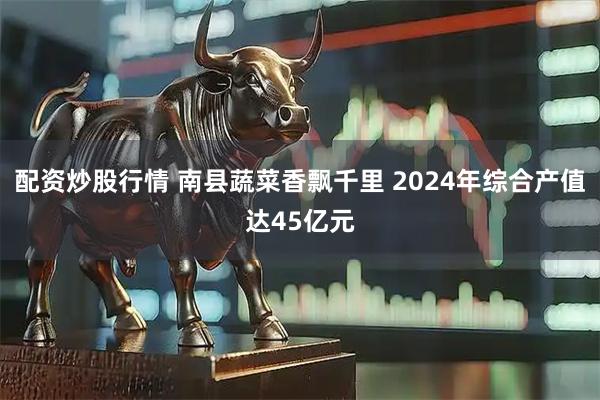配资炒股行情 南县蔬菜香飘千里 2024年综合产值达45亿元