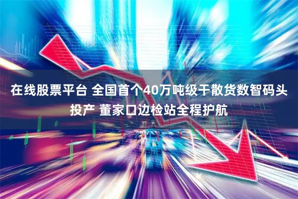 在线股票平台 全国首个40万吨级干散货数智码头投产 董家口边检站全程护航