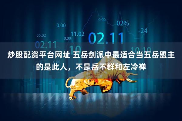 炒股配资平台网址 五岳剑派中最适合当五岳盟主的是此人，不是岳不群和左冷禅