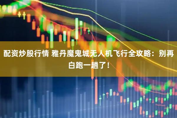 配资炒股行情 雅丹魔鬼城无人机飞行全攻略：别再白跑一趟了！