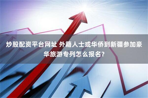 炒股配资平台网址 外籍人士或华侨到新疆参加豪华旅游专列怎么报名？