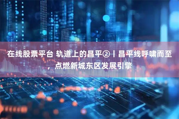 在线股票平台 轨道上的昌平②丨昌平线呼啸而至，点燃新城东区发展引擎