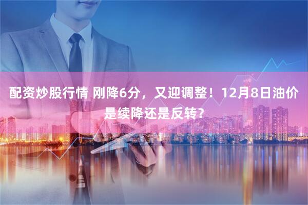 配资炒股行情 刚降6分，又迎调整！12月8日油价是续降还是反转？