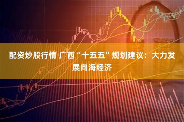 配资炒股行情 广西“十五五”规划建议：大力发展向海经济