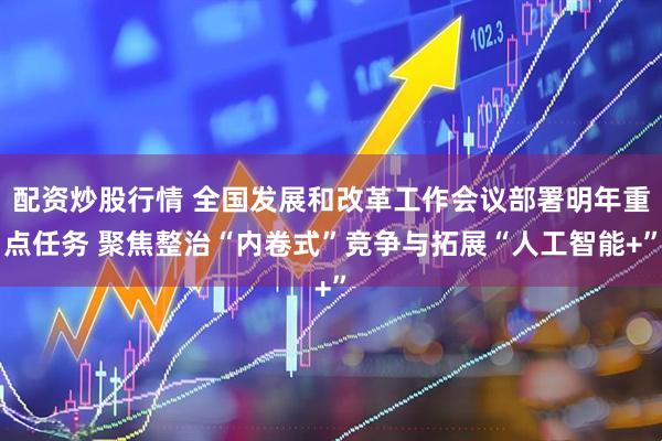 配资炒股行情 全国发展和改革工作会议部署明年重点任务 聚焦整治“内卷式”竞争与拓展“人工智能+”
