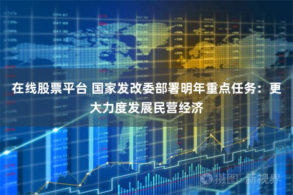 在线股票平台 国家发改委部署明年重点任务：更大力度发展民营经济