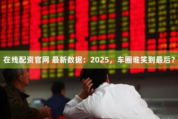 在线配资官网 最新数据：2025，车圈谁笑到最后？