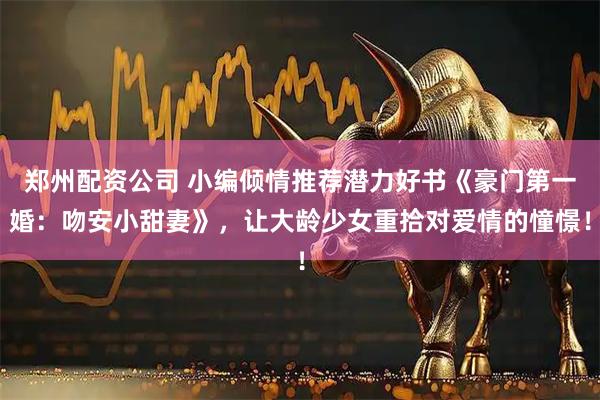 郑州配资公司 小编倾情推荐潜力好书《豪门第一婚：吻安小甜妻》，让大龄少女重拾对爱情的憧憬！