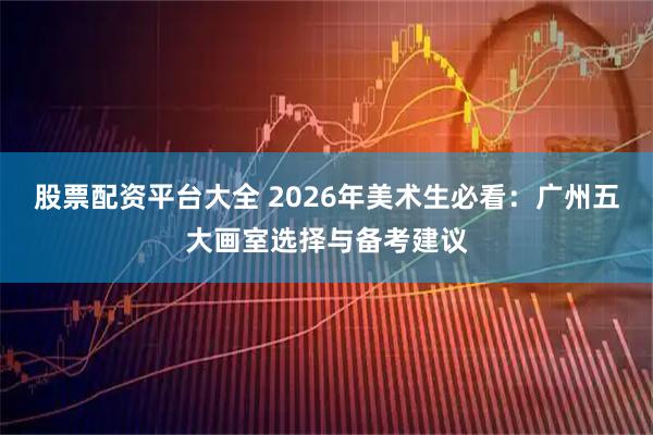 股票配资平台大全 2026年美术生必看：广州五大画室选择与备考建议