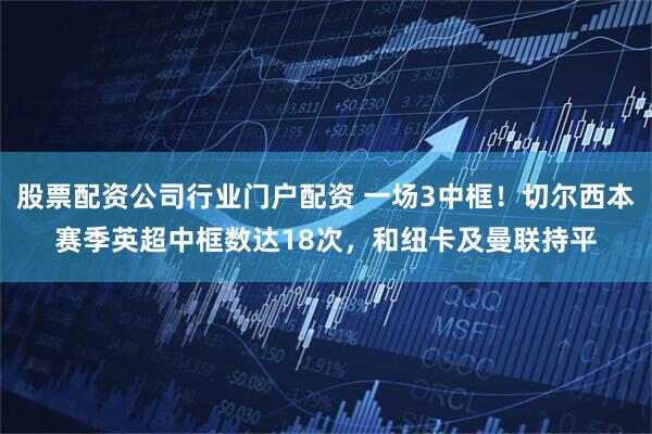 股票配资公司行业门户配资 一场3中框！切尔西本赛季英超中框数达18次，和纽卡及曼联持平