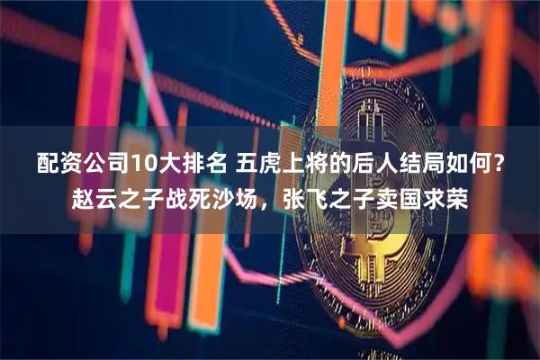 配资公司10大排名 五虎上将的后人结局如何？赵云之子战死沙场，张飞之子卖国求荣