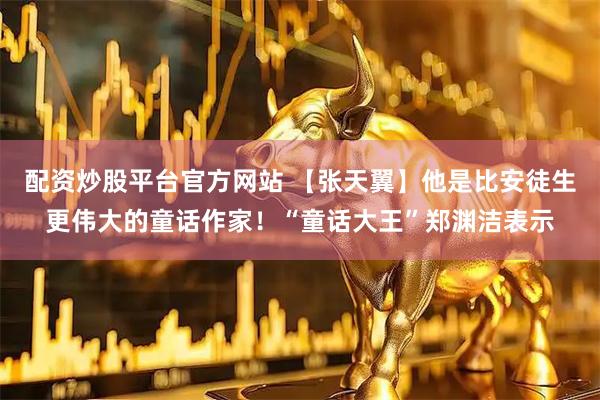 配资炒股平台官方网站 【张天翼】他是比安徒生更伟大的童话作家！“童话大王”郑渊洁表示