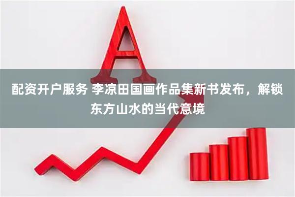 配资开户服务 李凉田国画作品集新书发布，解锁东方山水的当代意境