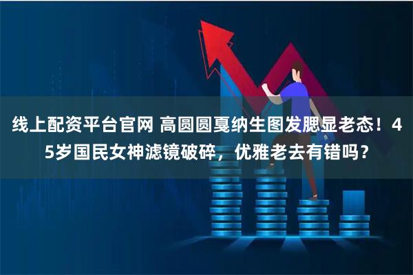 线上配资平台官网 高圆圆戛纳生图发腮显老态！45岁国民女神滤镜破碎，优雅老去有错吗？