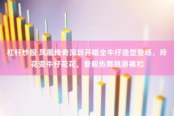 杠杆炒股 凤凰传奇深圳开唱全牛仔造型登场，玲花变牛仔花花，曾毅热舞跳崩裤扣