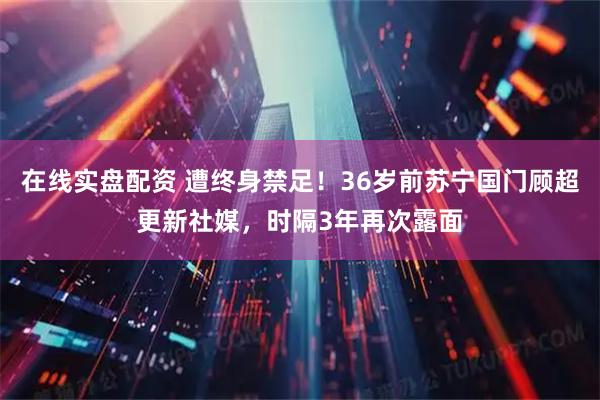 在线实盘配资 遭终身禁足！36岁前苏宁国门顾超更新社媒，时隔3年再次露面