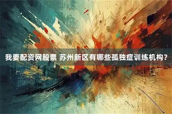 我要配资网股票 苏州新区有哪些孤独症训练机构？