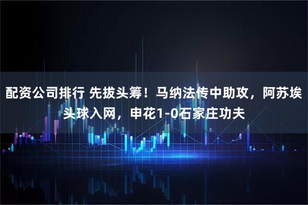 配资公司排行 先拔头筹！马纳法传中助攻，阿苏埃头球入网，申花1-0石家庄功夫