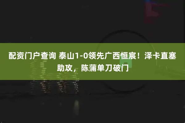 配资门户查询 泰山1-0领先广西恒宸！泽卡直塞助攻，陈蒲单刀破门
