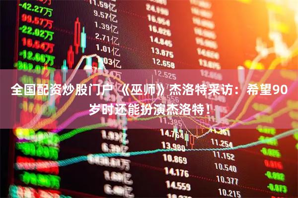 全国配资炒股门户 《巫师》杰洛特采访：希望90岁时还能扮演杰洛特！