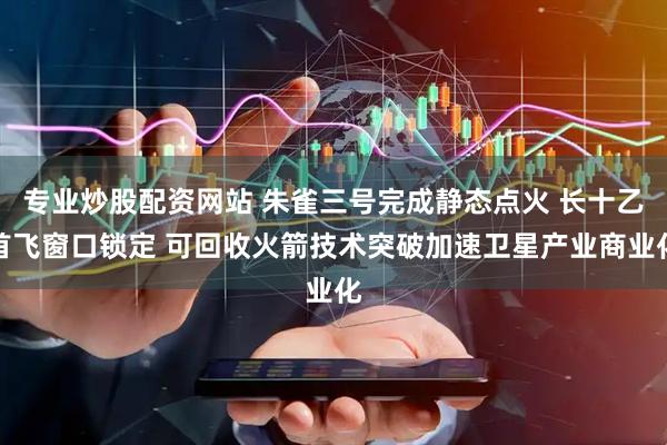 专业炒股配资网站 朱雀三号完成静态点火 长十乙首飞窗口锁定 可回收火箭技术突破加速卫星产业商业化