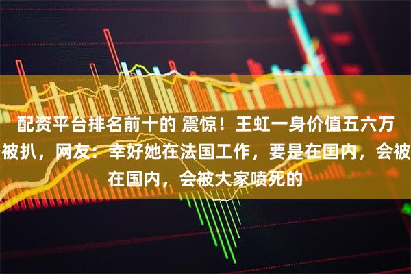 配资平台排名前十的 震惊！王虹一身价值五六万的轻奢穿搭被扒，网友：幸好她在法国工作，要是在国内，会被大家喷死的