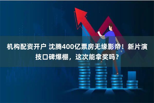 机构配资开户 沈腾400亿票房无缘影帝！新片演技口碑爆棚，这次能拿奖吗？